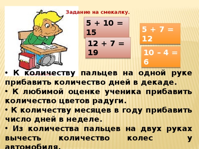Задание на смекалку. 5 + 10 = 15 5 + 7 = 12 12 + 7 = 19 10 – 4 = 6  К количеству пальцев на одной руке прибавить количество дней в декаде.  К любимой оценке ученика прибавить количество цветов радуги.  К количеству месяцев в году прибавить число дней в неделе.  Из количества пальцев на двух руках вычесть количество колес у автомобиля. 