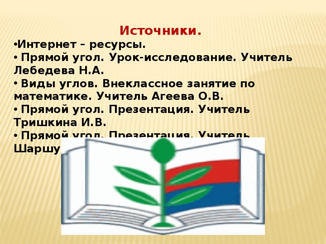 Источники. Интернет – ресурсы.  Прямой угол. Урок-исследование. Учитель Лебедева Н.А.  Виды углов. Внеклассное занятие по математике. Учитель Агеева О.В.  Прямой угол. Презентация. Учитель Тришкина И.В.  Прямой угол. Презентация. Учитель Шаршунова В.А. 