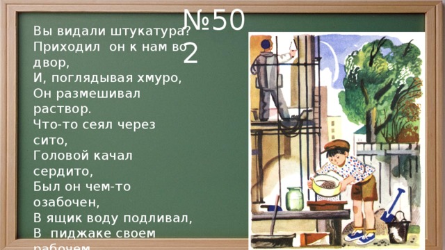 № 502 Вы видали штукатура? Приходил он к нам во двор, И, поглядывая хмуро, Он размешивал раствор. Что-то сеял через сито, Головой качал сердито, Был он чем-то озабочен, В ящик воду подливал, В пиджаке своем рабочем Над раствором колдовал. Наконец повеселел он, Подмигнул: — Займемся делом. Мы не курим, не халтурим, Мы на совесть штукатурим. 