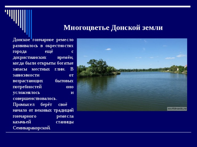 Многоцветье Донской земли Донское гончарное ремесло развивалось в окрестностях города ещё с дохристианских времён, когда были открыты богатые запасы местных глин. В зависимости от возрастающих бытовых потребностей оно усложнялось и совершенствовалось. Промысел берёт своё начало от вековых традиций гончарного ремесла казачьей станицы Семикаракорской. 