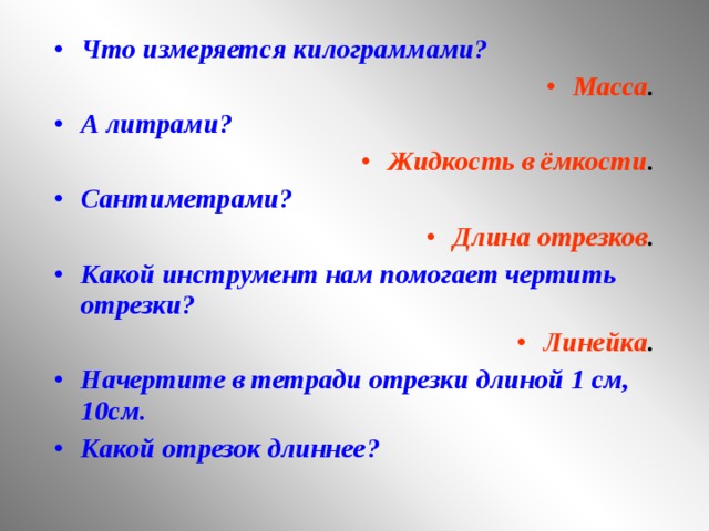 Что измеряется килограммами? Масса . А литрами? Жидкость в ёмкости . Сантиметрами? Длина отрезков . Какой инструмент нам помогает чертить отрезки? Линейка . Начертите в тетради отрезки длиной 1 см, 10см. Какой отрезок длиннее?    