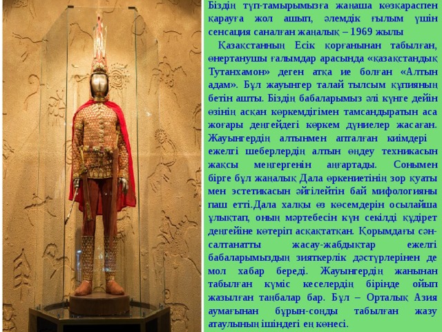 Біздің түп-тамырымызға жаңаша көзқараспен қарауға жол ашып, әлемдік ғылым үшін сенсация саналған жаңалық – 1969 жылы  Қазақстанның Есік қорғанынан табылған, өнертанушы ғалымдар арасында «қазақстандық Тутанхамон» деген атқа ие болған «Алтын адам». Бұл жауынгер талай тылсым құпияның бетін ашты. Біздің бабаларымыз әлі күнге дейін өзінің асқан көркемдігімен тамсандыратын аса жоғары деңгейдегі көркем дүниелер жасаған. Жауынгердің алтынмен апталған киімдері ежелгі шеберлердің алтын өңдеу техникасын жақсы меңгергенін аңғартады. Сонымен бірге бұл жаңалық Дала өркениетінің зор қуаты мен эстетикасын әйгілейтін бай мифологияны паш етті.Дала халқы өз көсемдерін осылайша ұлықтап, оның мәртебесін күн секілді құдірет деңгейіне көтеріп асқақтатқан. Қорымдағы сән-салтанатты жасау-жабдықтар ежелгі бабаларымыздың зияткерлік дәстүрлерінен де мол хабар береді. Жауынгердің жанынан табылған күміс кеселердің бірінде ойып жазылған таңбалар бар. Бұл – Орталық Азия аумағынан бұрын-соңды табылған жазу атаулының ішіндегі ең көнесі. 