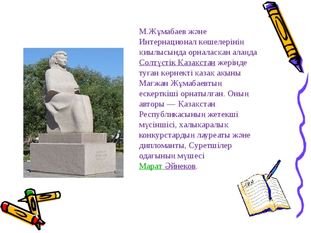 М.Жұмабаев және Интернационал көшелерiнiң қиылысында орналасқан алаңда  Солтүстiк Қазақстан  жерiнде туған көрнектi қазақ ақыны Мағжан Жұмабаевтың ескерткiшi орнатылған. Оның авторы — Қазақстан Республикасының жетекшi мүсiншiсi, халықаралық конкурстардың лауреаты және дипломанты, Суретшiлер одағының мүшесi   Марат Әйнеков . 