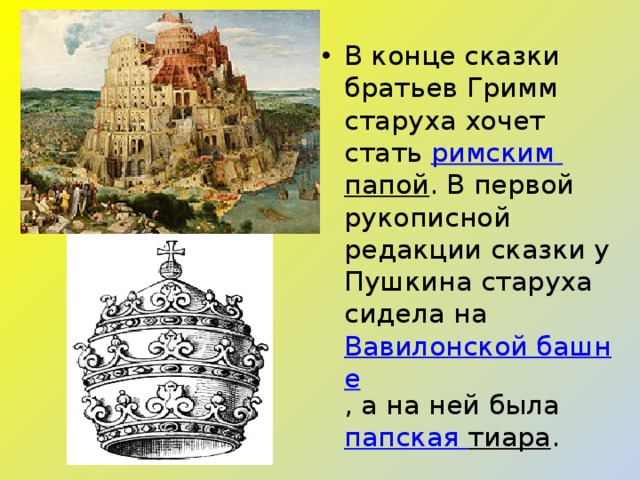 В конце сказки братьев Гримм старуха хочет стать  римским папой . В первой рукописной редакции сказки у Пушкина старуха сидела на  Вавилонской башне , а на ней была  папская тиара . 