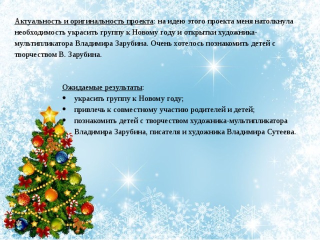 Актуальность и оригинальность проекта : на идею этого проекта меня натолкнула необходимость украсить группу к Новому году и открытки художника-мультипликатора Владимира Зарубина. Очень хотелось познакомить детей с творчеством В. Зарубина.     Ожидаемые результаты : украсить группу к Новому году; привлечь к совместному участию родителей и детей; познакомить детей с творчеством художника-мультипликатора Владимира Зарубина, писателя и художника Владимира Сутеева. 