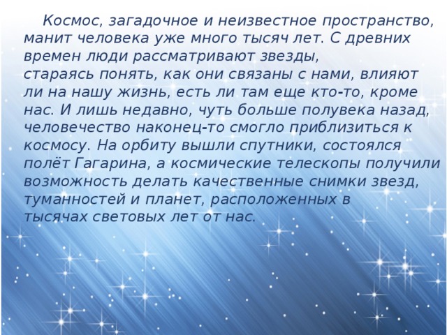  Космос, загадочное и неизвестное пространство, манит человека уже много тысяч лет. С древних времен люди рассматривают звезды, стараясь понять, как они связаны с нами, влияют ли на нашу жизнь, есть ли там еще кто-то, кроме нас. И лишь недавно, чуть больше полувека назад, человечество наконец-то смогло приблизиться к космосу. На орбиту вышли спутники, состоялся полёт Гагарина, а космические телескопы получили возможность делать качественные снимки звезд, туманностей и планет, расположенных в тысячах световых лет от нас. 