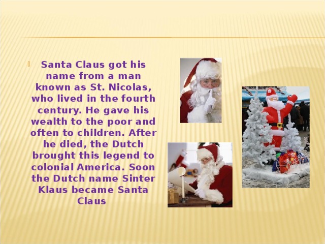 Santa Claus got his name from a man known as St. Nicolas, who lived in the fourth century. He gave his wealth to the poor and often to children. After he died, the Dutch brought this legend to colonial America. Soon the Dutch name Sinter Klaus became Santa Claus  