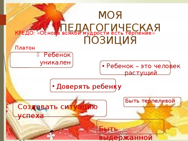 МОЯ ПЕДАГОГИЧЕСКАЯ ПОЗИЦИЯ КРЕДО: «Основа всякой мудрости есть терпение»  Платон Ребенок уникален Ребенок – это человек растущий Доверять ребенку Быть терпеливой Создавать ситуацию успеха Быть выдержанной 