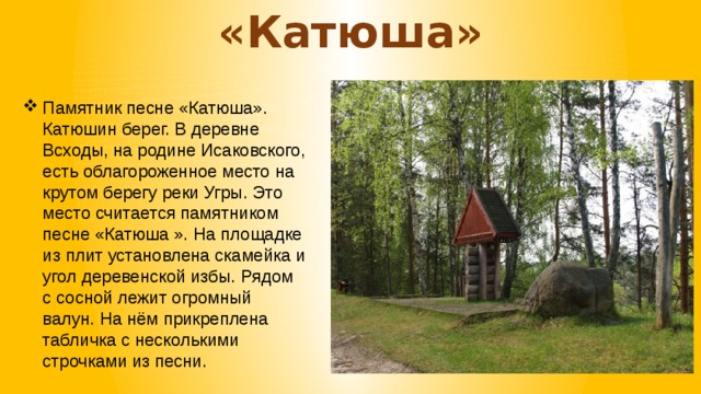 «Катюша» Памятник песне «Катюша». Катюшин берег. В деревне Всходы, на родине Исаковского, есть облагороженное место на крутом берегу реки Угры. Это место считается памятником песне «Катюша ». На площадке из плит установлена скамейка и угол деревенской избы. Рядом с сосной лежит огромный валун. На нём прикреплена табличка с несколькими строчками из песни. 