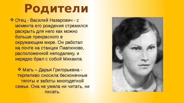 Родители Отец - Василий Назарович - с момента его рождения стремился раскрыть для него как можно больше прекрасного в окружающем мире. Он работал на почте на станции Павлиново, расположенной неподалеку, и нередко брал с собой Михаила . Мать – Дарья Григорьевна - терпеливо сносила бесконечные тяготы и заботы многодетной семьи. Она не умела ни читать, ни писать.  