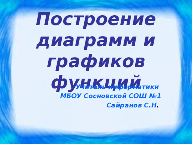 Построение диаграмм и графиков функций   Учитель информатики МБОУ Сосновской СОШ №1 Сайранов С.Н . 
