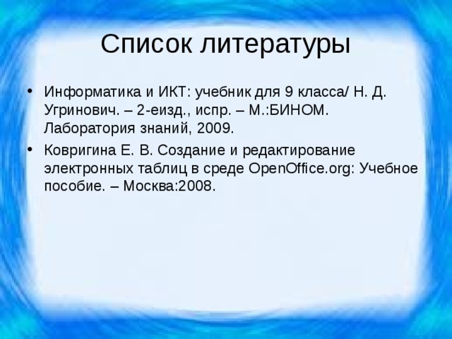 Список литературы Информатика и ИКТ: учебник для 9 класса/ Н. Д. Угринович. – 2-еизд., испр. – М.:БИНОМ. Лаборатория знаний, 2009. Ковригина Е. В. Создание и редактирование электронных таблиц в среде OpenOffice . org : Учебное пособие. – Москва:2008. 