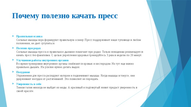Почему полезно качать пресс   Правильная осанка  Сильные мышцы кора формируют правильную осанку. Пресс поддерживает наше туловище в любом положении, не дает сутулиться. Полезно при родах  Сильные мышцы пресса и правильное дыхание помогают при родах. Только женщинам рекомендуется качать пресс без фанатизма. С целью укрепления здоровья тренируйтесь 3 раза в неделю по 20 минут. Улучшение работы внутренних органов  Во время тренировки внутренние органы снабжаются кровью и кислородом. Но тут еще важно правильно дышать. На усилии нужно делать выдох. Похудение  Упражнения для пресса расходуют калории и подкачивают мышцы. Когда мышцы в тонусе, они удерживают желудок от растягиваний. Это позволяет не переедать. Уверенность в себе  Тонкая талия никогда не выйдет из моды. А красивый и подтянутый живот придаст уверенность в своей красоте. 
