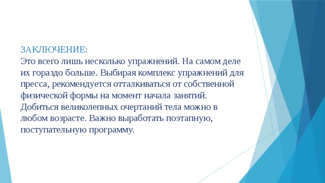 ЗАКЛЮЧЕНИЕ:  Это всего лишь несколько упражнений. На самом деле их гораздо больше. Выбирая комплекс упражнений для пресса, рекомендуется отталкиваться от собственной физической формы на момент начала занятий. Добиться великолепных очертаний тела можно в любом возрасте. Важно выработать поэтапную, поступательную программу. 