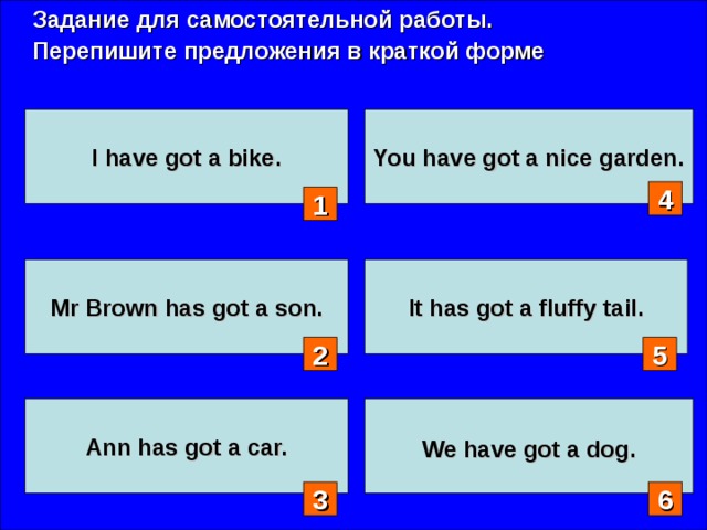 Задание для самостоятельной работы. Перепишите предложения в краткой форме I have got a bike. You have got a nice garden. 4 1 Mr Brown has got a son. It has got a fluffy tail. 2 5 Ann has got a car.  We have got a dog.  3 6 