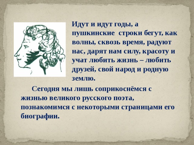  Идут и идут годы, а пушкинские строки бегут, как волны, сквозь время, радуют нас, дарят нам силу, красоту и учат любить жизнь – любить друзей, свой народ и родную землю.  Сегодня мы лишь соприкоснёмся с жизнью великого русского поэта, познакомимся с некоторыми страницами его биографии. 