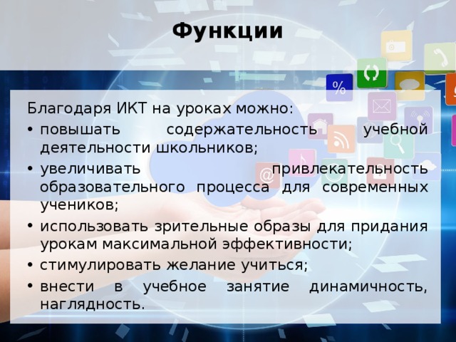 Функции   Благодаря ИКТ на уроках можно: повышать содержательность учебной деятельности школьников; увеличивать привлекательность образовательного процесса для современных учеников; использовать зрительные образы для придания урокам максимальной эффективности; стимулировать желание учиться; внести в учебное занятие динамичность, наглядность. 