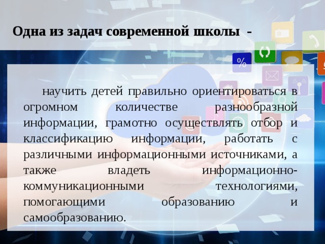 Одна из задач современной школы -    научить детей правильно ориентироваться в огромном количестве разнообразной информации, грамотно осуществлять отбор и классификацию информации, работать с различными информационными источниками, а также владеть информационно-коммуникационными технологиями, помогающими образованию и самообразованию.  