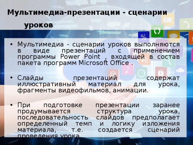 Мультимедиа-презентации - сценарии уроков  Мультимедиа - сценарии уроков выполняются в виде презентаций с применением программы Power Point , входящей в состав пакета программ Microsoft Office . Слайды презентаций содержат иллюстративный материал для урока, фрагменты видеофильмов, анимации. При подготовке презентации заранее продумывается структура урока, последовательность слайдов предполагает определенный темп и логику изложения материала, т.е. создается сценарий проведения урока. 