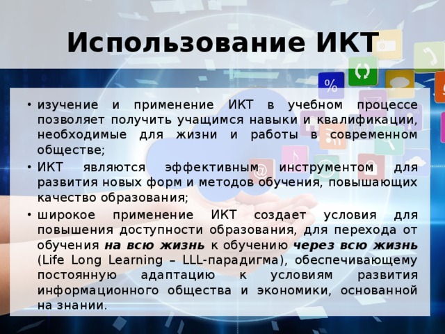Использование ИКТ изучение и применение ИКТ в учебном процессе позволяет получить учащимся навыки и квалификации, необходимые для жизни и работы в современном обществе; ИКТ являются эффективным инструментом для развития новых форм и методов обучения, повышающих качество образования; широкое применение ИКТ создает условия для повышения доступности образования, для перехода от обучения на всю жизнь к обучению через всю жизнь (Life Long Learning – LLL-парадигма), обеспечивающему постоянную адаптацию к условиям развития информационного общества и экономики, основанной на знании. 