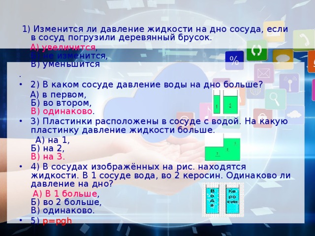  1) Изменится ли давление жидкости на дно сосуда, если в сосуд погрузили деревянный брусок.  А) увеличится ,   Б) не изменится,   В) уменьшится . 2) В каком сосуде давление воды на дно больше?  А) в первом,   Б) во втором,  В) одинаково . 3) Пластинки расположены в сосуде с водой. На какую пластинку давление жидкости больше.  А) на 1,   Б) на 2,  В) на 3. 4) В сосудах изображённых на рис. находятся жидкости. В 1 сосуде вода, во 2 керосин. Одинаково ли давление на дно?  А) В 1 больше ,   Б) во 2 больше,   В) одинаково. 5) p=рgh 