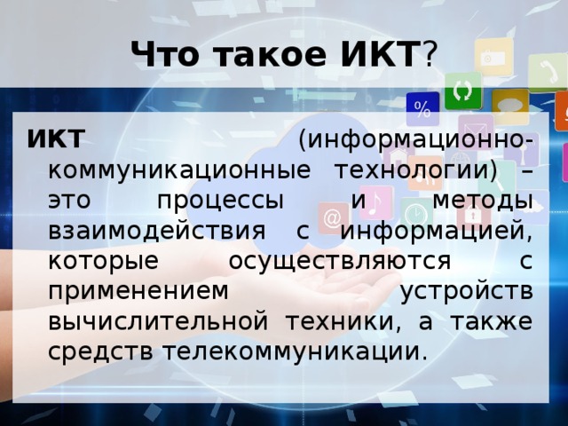 Что такое ИКТ ? ИКТ (информационно-коммуникационные технологии) – это процессы и методы взаимодействия с информацией, которые осуществляются с применением устройств вычислительной техники, а также средств телекоммуникации. 