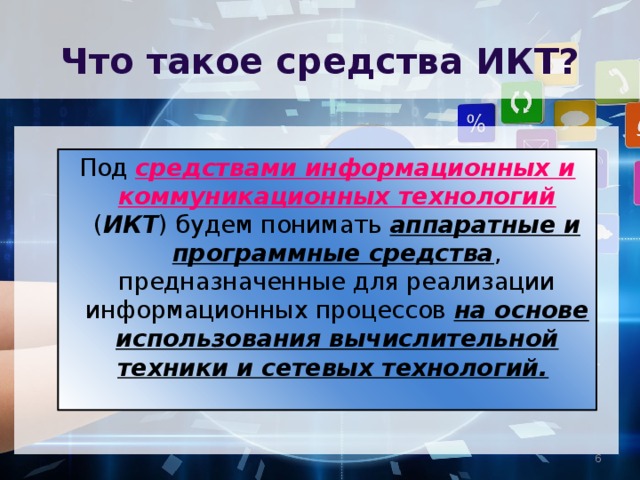 Что такое средства ИКТ? Под средствами информационных и коммуникационных технологий ( ИКТ ) будем понимать аппаратные и программные средства , предназначенные для реализации информационных процессов на основе использования вычислительной техники и сетевых технологий.   