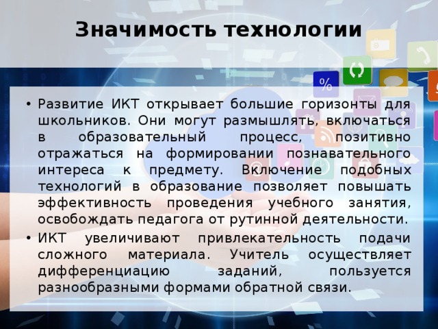 Значимость технологии   Развитие ИКТ открывает большие горизонты для школьников. Они могут размышлять, включаться в образовательный процесс, позитивно отражаться на формировании познавательного интереса к предмету. Включение подобных технологий в образование позволяет повышать эффективность проведения учебного занятия, освобождать педагога от рутинной деятельности. ИКТ увеличивают привлекательность подачи сложного материала. Учитель осуществляет дифференциацию заданий, пользуется разнообразными формами обратной связи. 