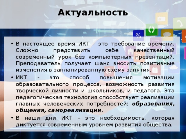 Актуальность   В настоящее время ИКТ - это требование времени. Сложно представить себе качественный современный урок без компьютерных презентаций. Преподаватель получает шанс вносить позитивные изменения в запланированную схему занятия. ИКТ - это способ повышения мотивации образовательного процесса, возможность развития творческой личности и школьников, и педагога. Эта педагогическая технология способствует реализации главных человеческих потребностей: образования, общения, самореализации . В наши дни ИКТ – это необходимость, которая диктуется современным уровнем развития общества. 