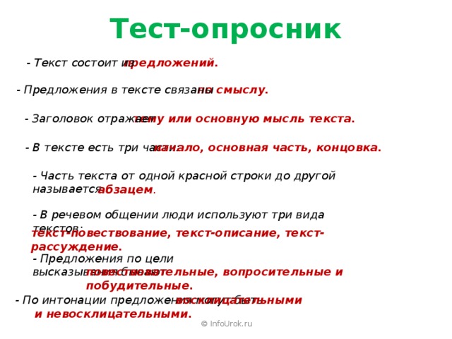 Тест-опросник предложений. - Текст состоит из по смыслу. - Предложения в тексте связаны тему или основную мысль текста. - Заголовок отражает начало, основная часть, концовка. - В тексте есть три части: - Часть текста от одной красной строки до другой называется абзацем . - В речевом общении люди используют три вида текстов: текст-повествование, текст-описание, текст-рассуждение. - Предложения по цели высказывания бывают повествовательные, вопросительные и побудительные.      восклицательными - По интонации предложения могут быть и невосклицательными. © InfoUrok.ru 