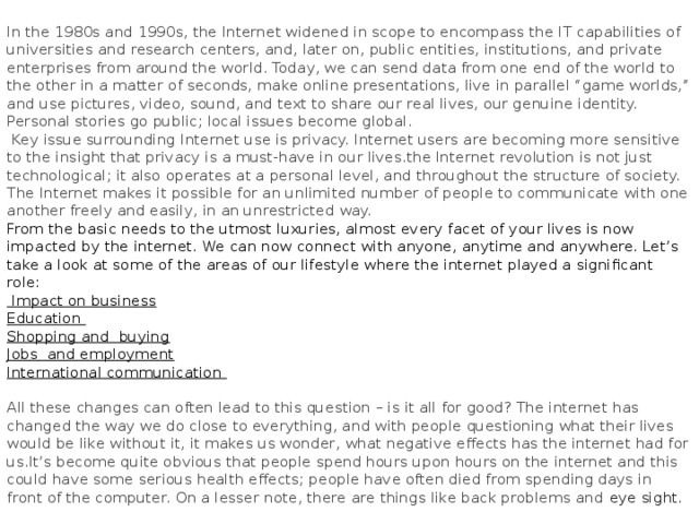 In the 1980s and 1990s, the Internet widened in scope to encompass the IT capabilities of universities and research centers, and, later on, public entities, institutions, and private enterprises from around the world. Today, we can send data from one end of the world to the other in a matter of seconds, make online presentations, live in parallel “game worlds,” and use pictures, video, sound, and text to share our real lives, our genuine identity. Personal stories go public; local issues become global.  Key issue surrounding Internet use is privacy. Internet users are becoming more sensitive to the insight that privacy is a must-have in our lives.the Internet revolution is not just technological; it also operates at a personal level, and throughout the structure of society. The Internet makes it possible for an unlimited number of people to communicate with one another freely and easily, in an unrestricted way. From the basic needs to the utmost luxuries, almost every facet of your lives is now impacted by the internet. We can now connect with anyone, anytime and anywhere. Let’s take a look at some of the areas of our lifestyle where the internet played a significant role:  Impact on business Education Shopping and buying Jobs and employment International communication  All these changes can often lead to this question – is it all for good? The internet has changed the way we do close to everything, and with people questioning what their lives would be like without it, it makes us wonder, what negative effects has the internet had for us.It’s become quite obvious that people spend hours upon hours on the internet and this could have some serious health effects; people have often died from spending days in front of the computer. On a lesser note, there are things like back problems and eye sight.  