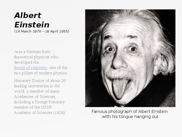 Albert Einstein  ( 14 March 1879 – 18 April 1955) -was a German-born theoretical physicist who developed the  theory of relativity , one of the two pillars of modern physics. Honorary Doctor of about 20 leading universities in the world, a member of many Academies of Sciences, including a foreign honorary member of the USSR Academy of Sciences (1926).   Famous photograph of Albert Einstein with his tongue hanging out  