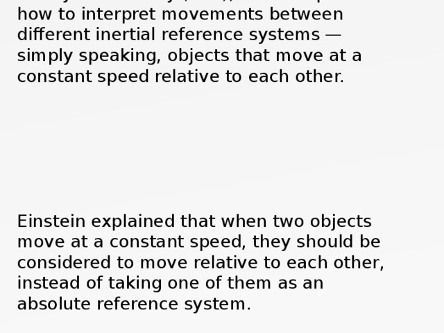 In 1905, Albert Einstein published a special theory of relativity (STR), which explained how to interpret movements between different inertial reference systems — simply speaking, objects that move at a constant speed relative to each other.         Einstein explained that when two objects move at a constant speed, they should be considered to move relative to each other, instead of taking one of them as an absolute reference system.   
