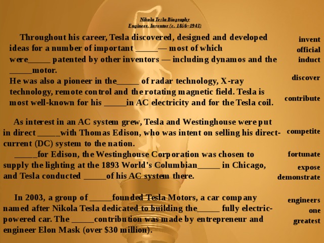 Nikola Tesla Biography  Engineer, Inventor (c. 1856–1943)    Throughout his career, Tesla discovered, designed and developed ideas for a number of important _____— most of which were_____ patented by other inventors — including dynamos and the _____motor.  He was also a pioneer in the_____ of radar technology, X-ray technology, remote control and the rotating magnetic field. Tesla is most well-known for his _____in AC electricity and for the Tesla coil. invent official induct discover contribute  As interest in an AC system grew, Tesla and Westinghouse were put in direct _____with Thomas Edison, who was intent on selling his direct-current (DC) system to the nation.  _____for Edison, the Westinghouse Corporation was chosen to supply the lighting at the 1893 World's Columbian_____ in Chicago, and Tesla conducted _____of his AC system there.   In 2003, a group of _____founded Tesla Motors, a car company named after Nikola Tesla dedicated to building the_____ fully electric-powered car. The _____contribution was made by entrepreneur and engineer Elon Mask (over $30 million). competite fortunate expose demonstrate engineers one greatest  