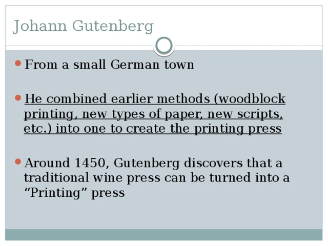 Johann Gutenberg From a small German town He combined earlier methods (woodblock printing, new types of paper, new scripts, etc.) into one to create the printing press Around 1450, Gutenberg discovers that a traditional wine press can be turned into a “Printing” press 