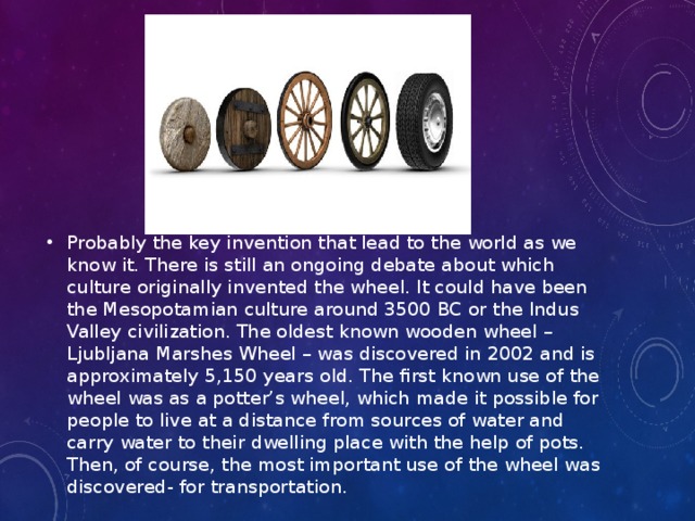 Probably the key invention that lead to the world as we know it. There is still an ongoing debate about which culture originally invented the wheel. It could have been the Mesopotamian culture around 3500 BC or the Indus Valley civilization. The oldest known wooden wheel – Ljubljana Marshes Wheel – was discovered in 2002 and is approximately 5,150 years old. The first known use of the wheel was as a potter’s wheel, which made it possible for people to live at a distance from sources of water and carry water to their dwelling place with the help of pots. Then, of course, the most important use of the wheel was discovered- for transportation.  