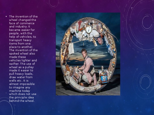 The invention of the wheel changed the face of commerce and industry. It became easier for people, with the help of vehicles, to transport heavy items from one place to another. The invention of the spoked wheel also made these vehicles lighter and swifter. The use of wheel as a pulley made it easier to pull heavy loads, draw water from wells etc. It is almost impossible to imagine any machine today which does not use the principle idea behind the wheel. 