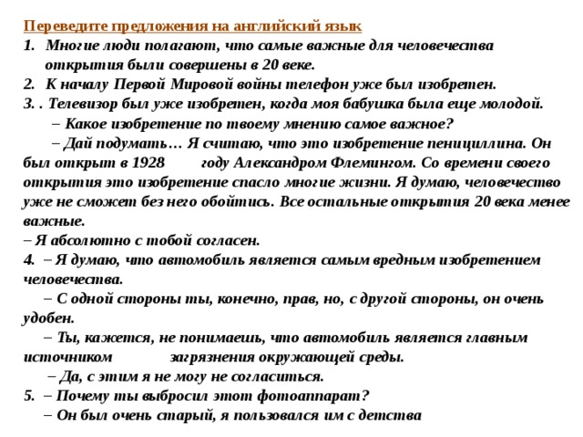Переведите предложения на английский язык Многие люди полагают, что самые важные для человечества открытия были совершены в 20 веке. К началу Первой Мировой войны телефон уже был изобретен. 3. . Телевизор был уже изобретен, когда моя бабушка была еще молодой. – Какое изобретение по твоему мнению самое важное? – Дай подумать… Я считаю, что это изобретение пенициллина. Он был открыт в 1928 году Александром Флемингом. Со времени своего открытия это изобретение спасло многие жизни. Я думаю, человечество уже не сможет без него обойтись. Все остальные открытия 20 века менее важные. – Я абсолютно с тобой согласен. 4. – Я думаю, что автомобиль является самым вредным изобретением человечества. – С одной стороны ты, конечно, прав, но, с другой стороны, он очень удобен. – Ты, кажется, не понимаешь, что автомобиль является главным источником загрязнения окружающей среды. – Да, с этим я не могу не согласиться. 5. – Почему ты выбросил этот фотоаппарат? – Он был очень старый, я пользовался им с детства 