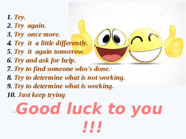 Try. Try again. Try once more. Try it a little differently. Try it again tomorrow. Try and ask for help. Try to find someone who's done. Try to determine what is not working. Try to determine what is working.  Just keep trying . - Good luck to you  !!! 