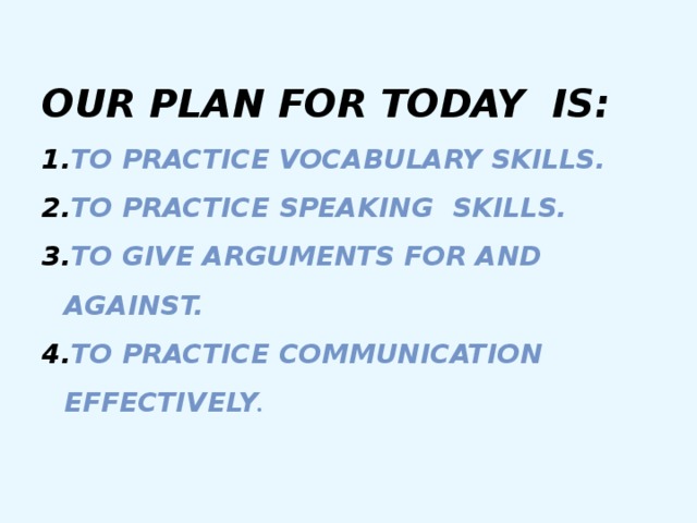 Our plan for today is: To practice vocabulary skills. To practice speaking skills. To give arguments for and against. To practice communication effectively . To practice vocabulary skills. To practice speaking skills. To give arguments for and against. To practice communication effectively . 
