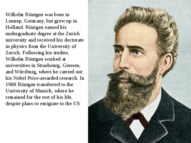 Wilhelm Röntgen was born in Lennep, Germany, but grew up in Holland. Röntgen earned his undergraduate degree at the Zurich university and received his doctorate in physics from the University of Zurich. Following his studies, Wilhelm Röntgen worked at universities in Strasbourg, Giessen, and Würzburg, where he carried out his Nobel Prize-awarded research. In 1900 Röntgen transferred to the University of Munich, where he remained for the rest of his life, despite plans to emigrate to the US 