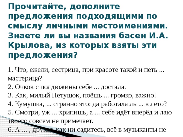 Прочитайте, дополните предложения подходящими по смыслу личными местоимениями. Знаете ли вы названия басен И.А. Крылова, из которых взяты эти предложения?  1. Что, ежели, сестрица, при красоте такой и петь ... мастерица?  2. Очков с полдюжины себе ... достала.  3. Как, милый Петушок, поёшь ... громко, важно!  4. Кумушка, ... странно это: да работала ль ... в лето?  5. Смотри, уж ... хрипишь, а ... себе идёт вперёд и лаю твоего совсем не примечает.  6. А ... , друзья, как ни садитесь, всё в музыканты не годитесь. 
