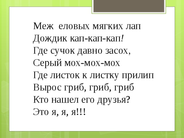 Меж еловых мягких лап Дождик кап-кап-кап ! Где сучок давно засох , Серый мох-мох-мох Где листок к листку прилип Вырос гриб, гриб, гриб Кто нашел его друзья? Это я, я, я!!! 