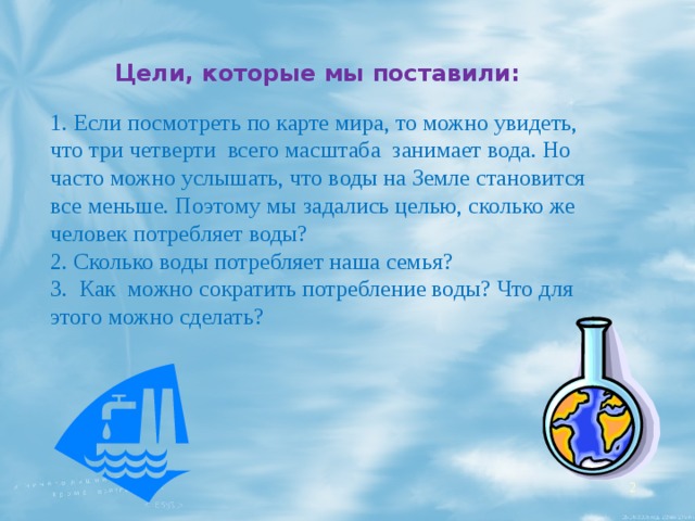 Цели, которые мы поставили: 1. Если посмотреть по карте мира, то можно увидеть, что три четверти всего масштаба занимает вода. Но часто можно услышать, что воды на Земле становится все меньше. Поэтому мы задались целью, сколько же человек потребляет воды? 2. Сколько воды потребляет наша семья? 3. Как можно сократить потребление воды? Что для этого можно сделать?  