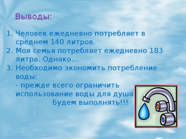 Выводы: Человек ежедневно потребляет в среднем 140 литров. Моя семья потребляет ежедневно 183 литра. Однако… Необходимо экономить потребление воды:  - прежде всего ограничить использование воды для душа и туалета. Будем выполнять!!!  