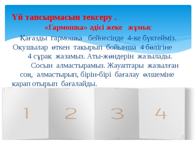 Үй тапсырмасын тексеру . «Гармошка» әдісі жеке жұмыс Қағазды гармошка бейнесінде 4-ке бүктейміз. Оқушылар өткен тақырып бойынша 4 бөлігіне 4 сұрақ жазамыз. Аты-жөндерін жазылады. Сосын алмастырамыз. Жауаптары жазылған соң, алмастырып, бірін-бірі бағалау өлшеміне қарап отырып бағалайды. Өткен тақырып қорытындыланады. 