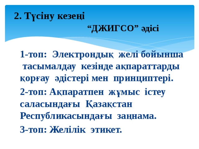  2. Түсіну кезеңі   “ДЖИГСО” әдісі 1-топ: Электрондық желі бойынша тасымалдау кезінде ақпараттарды қорғау әдістері мен принциптері. 2-топ: Ақпаратпен жұмыс істеу саласындағы Қазақстан Республикасындағы заңнама. 3-топ: Желілік этикет. 