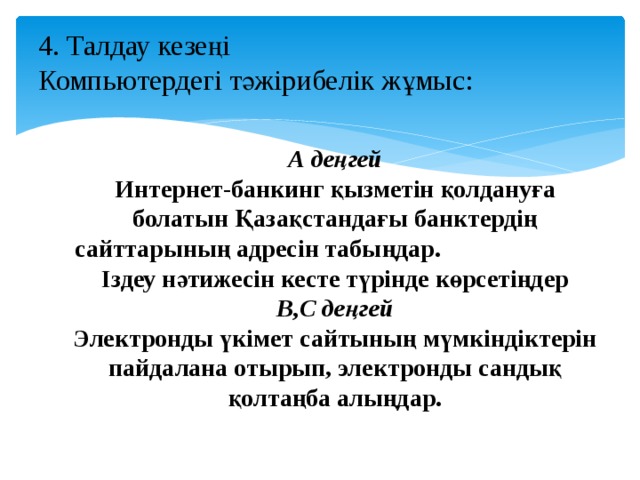   4. Талдау кезеңі  Компьютердегі тәжірибелік жұмыс:   А деңгей Интернет-банкинг қызметін қолдануға болатын Қазақстандағы банктердің сайттарының адресін табыңдар. Іздеу нәтижесін кесте түрінде көрсетіңдер В,С деңгей Электронды үкімет сайтының мүмкіндіктерін пайдалана отырып, электронды сандық қолтаңба алыңдар.  