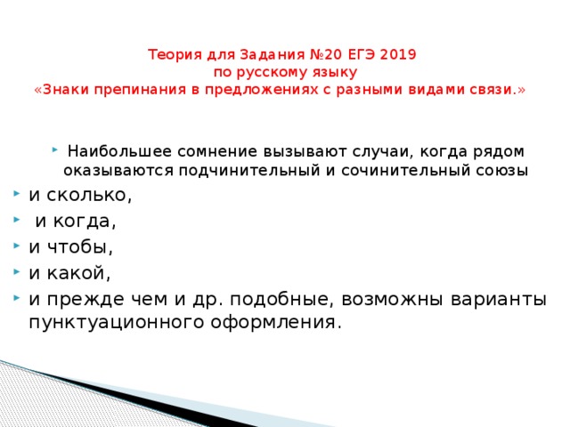 Теория для Задания №20 ЕГЭ 2019  по русскому языку  «Знаки препинания в предложениях с разными видами связи.»     Наибольшее сомнение вызывают случаи, когда рядом оказываются подчинительный и сочинительный союзы и сколько,  и когда, и чтобы, и какой, и прежде чем и др. подобные, возможны варианты пунктуационного оформления. 