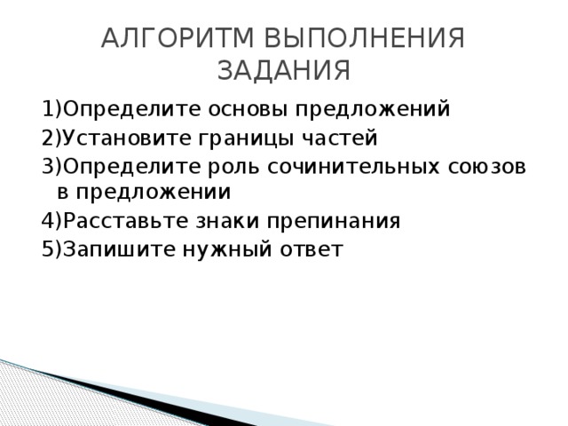 АЛГОРИТМ ВЫПОЛНЕНИЯ ЗАДАНИЯ 1)Определите основы предложений 2)Установите границы частей 3)Определите роль сочинительных союзов в предложении 4)Расставьте знаки препинания 5)Запишите нужный ответ 